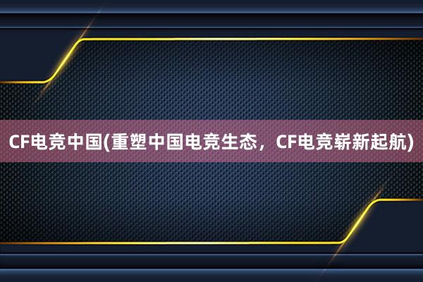 CF电竞中国(重塑中国电竞生态，CF电竞崭新起航)