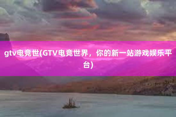 gtv电竞世(GTV电竞世界，你的新一站游戏娱乐平台)