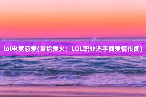 lol电竞恋爱(重拾爱火：LOL职业选手间爱情传闻)