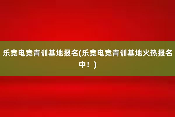 乐竞电竞青训基地报名(乐竞电竞青训基地火热报名中！)