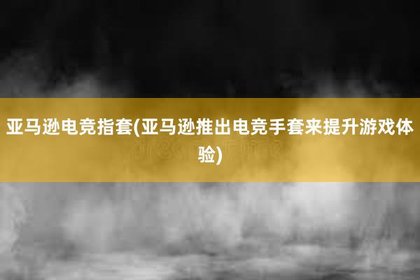 亚马逊电竞指套(亚马逊推出电竞手套来提升游戏体验)