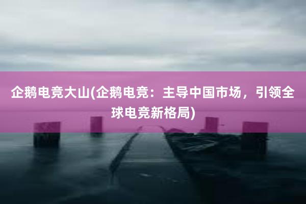 企鹅电竞大山(企鹅电竞：主导中国市场，引领全球电竞新格局)