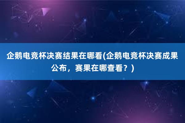 企鹅电竞杯决赛结果在哪看(企鹅电竞杯决赛成果公布，赛果在哪查看？)