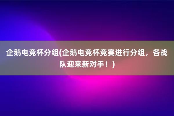 企鹅电竞杯分组(企鹅电竞杯竞赛进行分组，各战队迎来新对手！)