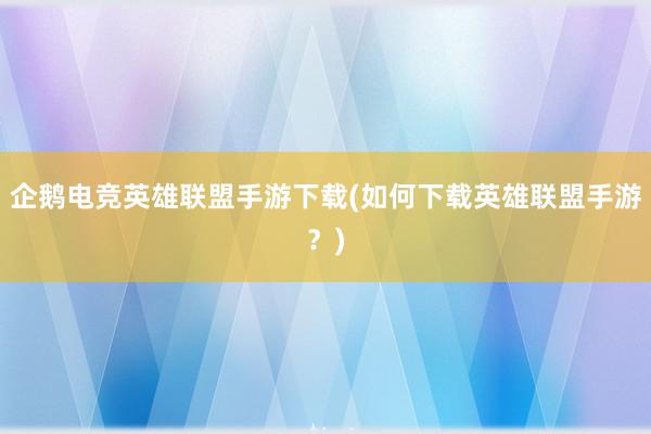 企鹅电竞英雄联盟手游下载(如何下载英雄联盟手游？)