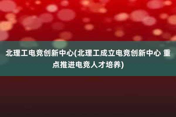 北理工电竞创新中心(北理工成立电竞创新中心 重点推进电竞人才培养)