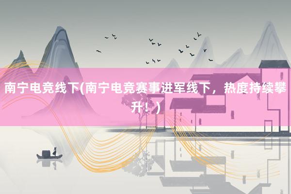 南宁电竞线下(南宁电竞赛事进军线下，热度持续攀升！)