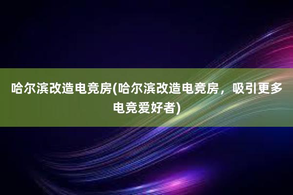 哈尔滨改造电竞房(哈尔滨改造电竞房，吸引更多电竞爱好者)