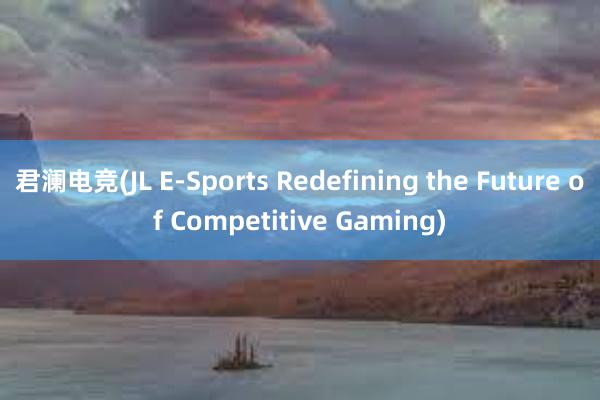 君澜电竞(JL E-Sports Redefining the Future of Competitive Gaming)