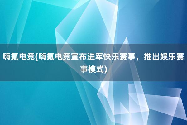 嗨氪电竞(嗨氪电竞宣布进军快乐赛事，推出娱乐赛事模式)