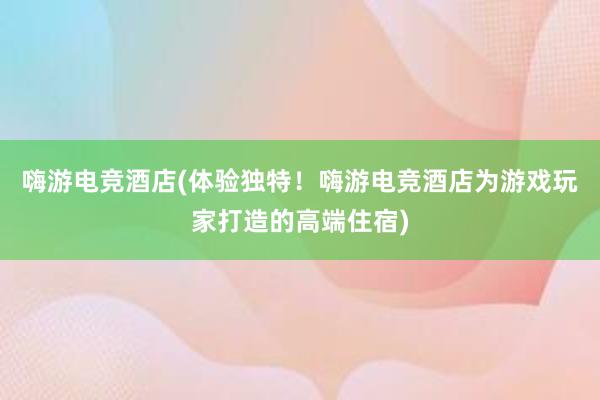 嗨游电竞酒店(体验独特！嗨游电竞酒店为游戏玩家打造的高端住宿)