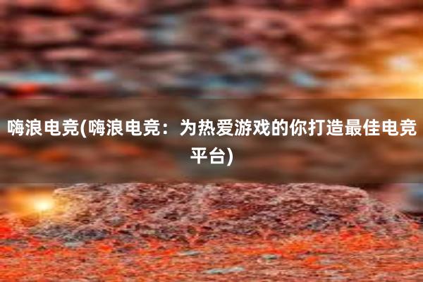 嗨浪电竞(嗨浪电竞：为热爱游戏的你打造最佳电竞平台)