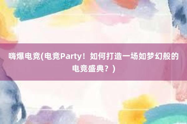 嗨爆电竞(电竞Party！如何打造一场如梦幻般的电竞盛典？)