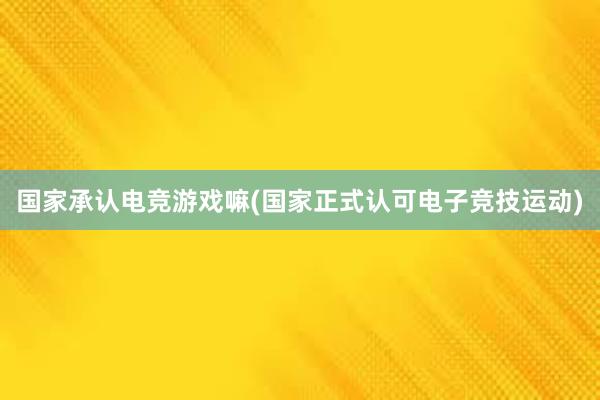 国家承认电竞游戏嘛(国家正式认可电子竞技运动)