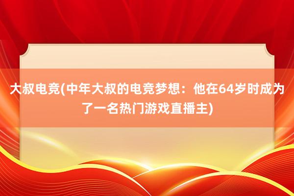 大叔电竞(中年大叔的电竞梦想：他在64岁时成为了一名热门游戏直播主)