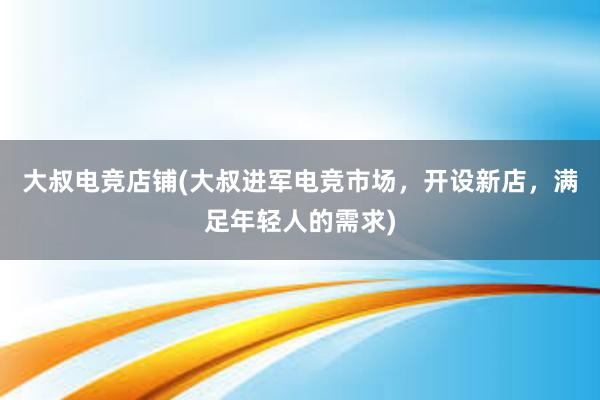 大叔电竞店铺(大叔进军电竞市场，开设新店，满足年轻人的需求)