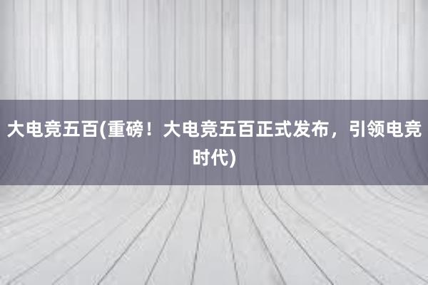 大电竞五百(重磅！大电竞五百正式发布，引领电竞时代)