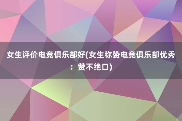 女生评价电竞俱乐部好(女生称赞电竞俱乐部优秀：赞不绝口)