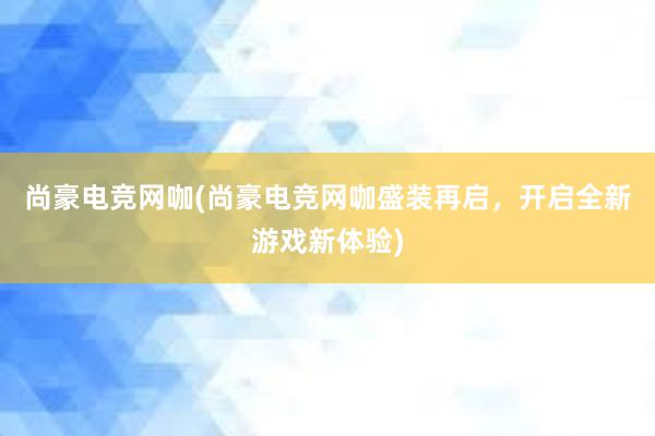 尚豪电竞网咖(尚豪电竞网咖盛装再启，开启全新游戏新体验)