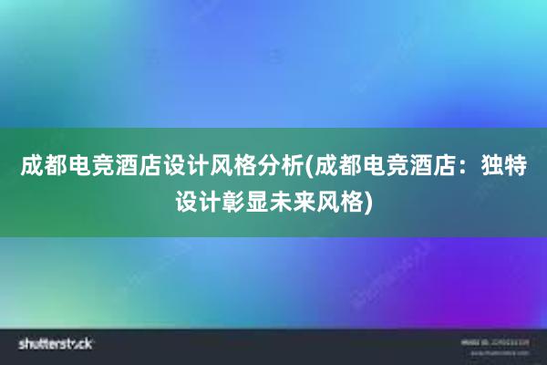 成都电竞酒店设计风格分析(成都电竞酒店：独特设计彰显未来风格)