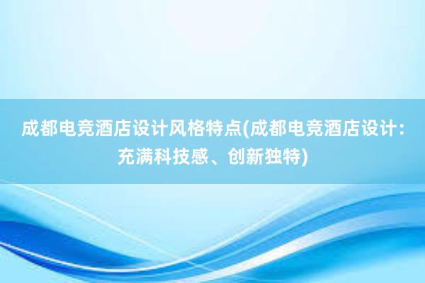 成都电竞酒店设计风格特点(成都电竞酒店设计：充满科技感、创新独特)