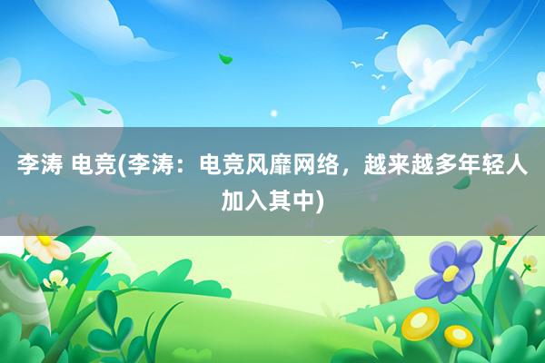 李涛 电竞(李涛：电竞风靡网络，越来越多年轻人加入其中)