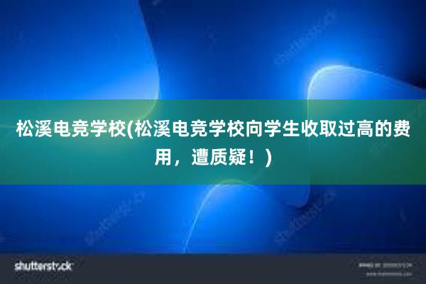 松溪电竞学校(松溪电竞学校向学生收取过高的费用，遭质疑！)