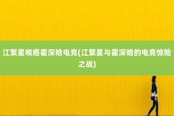 江繁星喉癌霍深晗电竞(江繁星与霍深晗的电竞惊险之战)