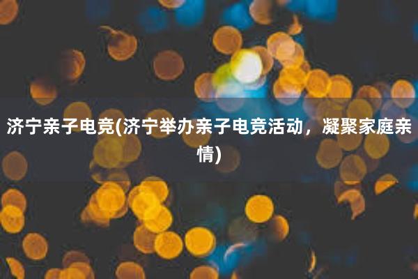 济宁亲子电竞(济宁举办亲子电竞活动，凝聚家庭亲情)