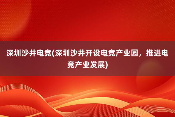 深圳沙井电竞(深圳沙井开设电竞产业园，推进电竞产业发展)