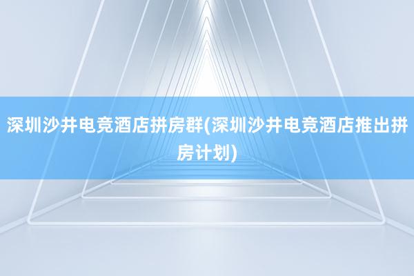 深圳沙井电竞酒店拼房群(深圳沙井电竞酒店推出拼房计划)