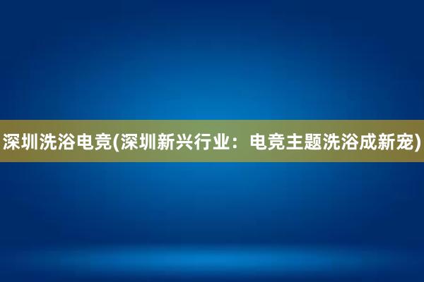 深圳洗浴电竞(深圳新兴行业：电竞主题洗浴成新宠)