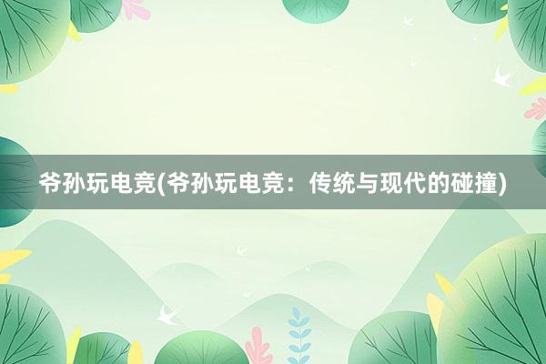 爷孙玩电竞(爷孙玩电竞：传统与现代的碰撞)