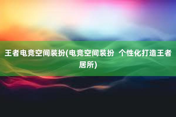 王者电竞空间装扮(电竞空间装扮  个性化打造王者居所)