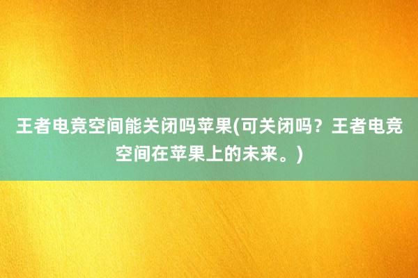 王者电竞空间能关闭吗苹果(可关闭吗？王者电竞空间在苹果上的未来。)