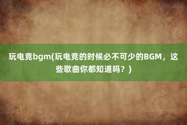 玩电竞bgm(玩电竞的时候必不可少的BGM，这些歌曲你都知道吗？)