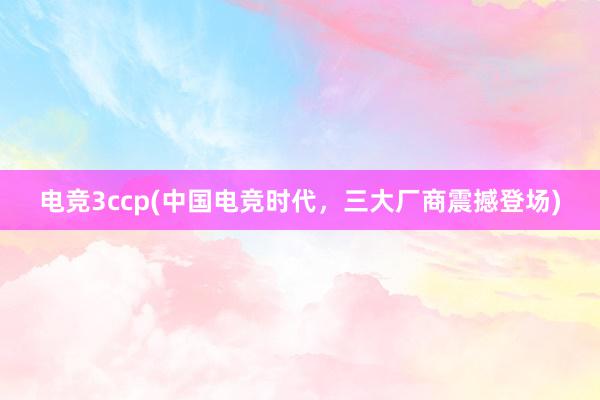 电竞3ccp(中国电竞时代，三大厂商震撼登场)