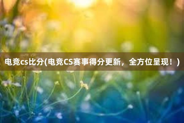 电竞cs比分(电竞CS赛事得分更新，全方位呈现！)