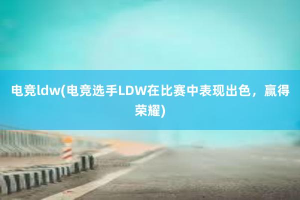 电竞ldw(电竞选手LDW在比赛中表现出色，赢得荣耀)