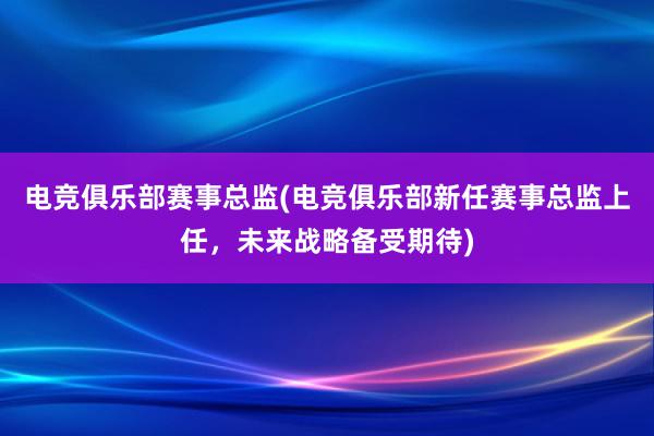 电竞俱乐部赛事总监(电竞俱乐部新任赛事总监上任，未来战略备受期待)