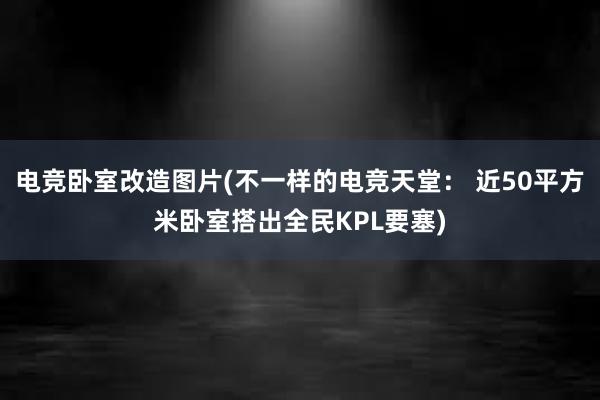 电竞卧室改造图片(不一样的电竞天堂： 近50平方米卧室搭出全民KPL要塞)