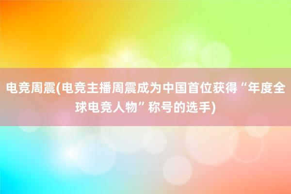 电竞周震(电竞主播周震成为中国首位获得“年度全球电竞人物”称号的选手)