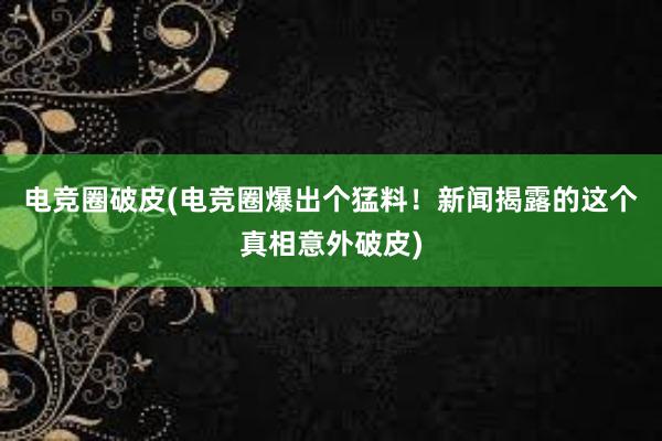 电竞圈破皮(电竞圈爆出个猛料！新闻揭露的这个真相意外破皮)