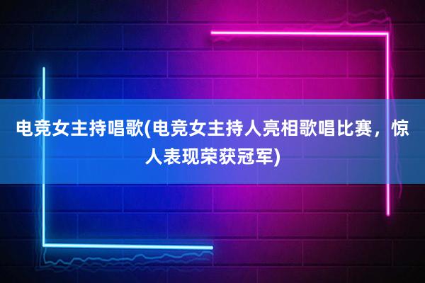 电竞女主持唱歌(电竞女主持人亮相歌唱比赛，惊人表现荣获冠军)