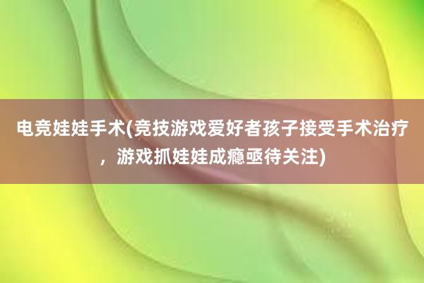 电竞娃娃手术(竞技游戏爱好者孩子接受手术治疗，游戏抓娃娃成瘾亟待关注)