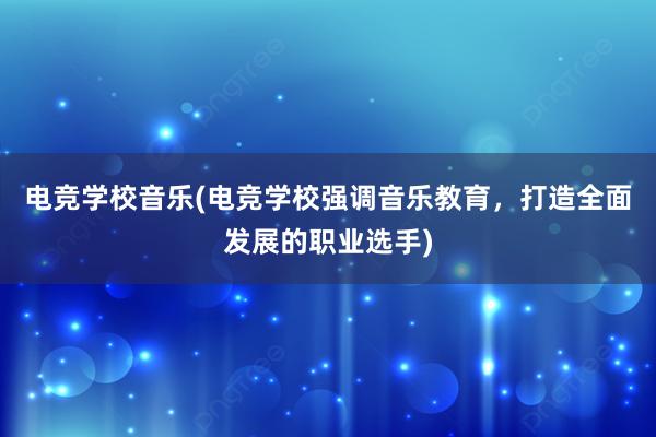 电竞学校音乐(电竞学校强调音乐教育，打造全面发展的职业选手)