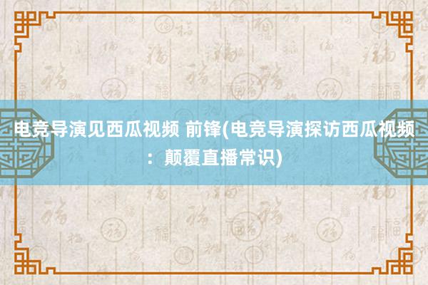 电竞导演见西瓜视频 前锋(电竞导演探访西瓜视频：颠覆直播常识)