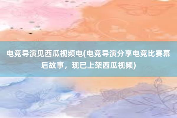 电竞导演见西瓜视频电(电竞导演分享电竞比赛幕后故事，现已上架西瓜视频)