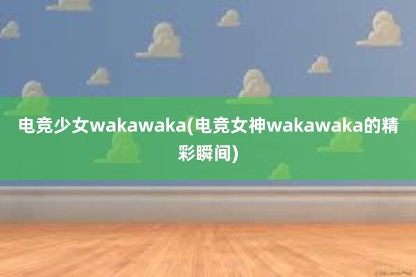 电竞少女wakawaka(电竞女神wakawaka的精彩瞬间)