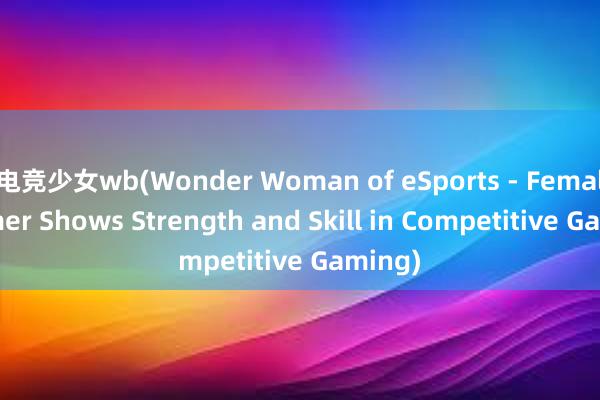 电竞少女wb(Wonder Woman of eSports - Female Gamer Shows Strength and Skill in Competitive Gaming)